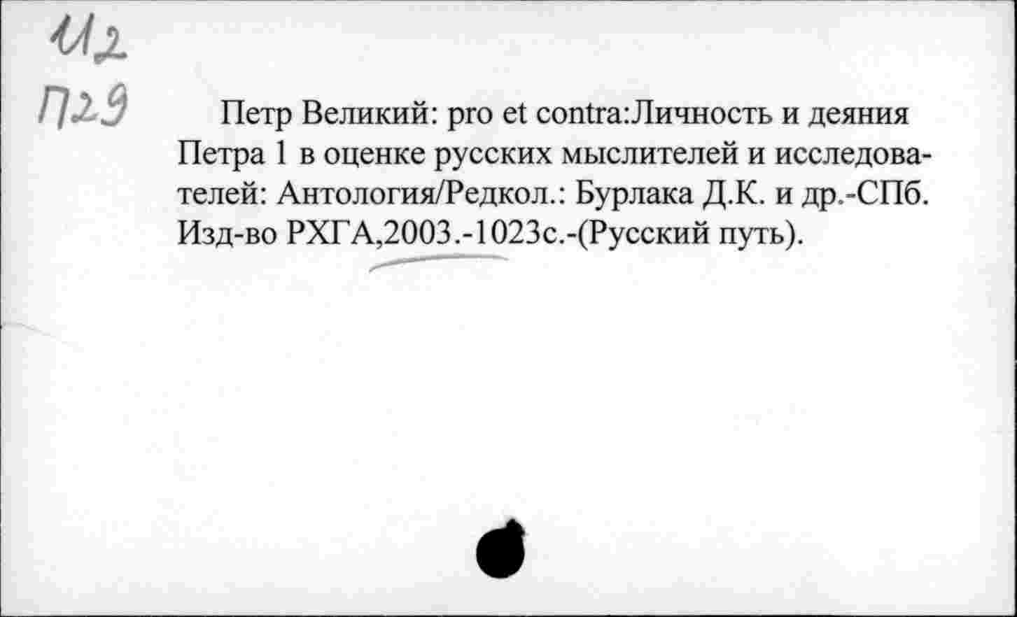 ﻿Uj.
П2.3
Петр Великий: pro et contra:Личность и деяния Петра 1 в оценке русских мыслителей и исследователей: Антология/Редкол.: Бурлака Д.К. и др.-СПб. Изд-во РХГА,2003.-1023с.-(Русский путь).